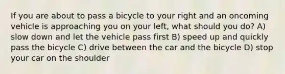 If you are about to pass a bicycle to your right and an oncoming vehicle is approaching you on your left, what should you do? A) slow down and let the vehicle pass first B) speed up and quickly pass the bicycle C) drive between the car and the bicycle D) stop your car on the shoulder