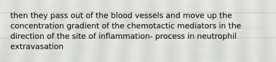 then they pass out of the blood vessels and move up the concentration gradient of the chemotactic mediators in the direction of the site of inflammation- process in neutrophil extravasation