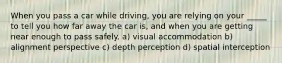 When you pass a car while driving, you are relying on your _____ to tell you how far away the car is, and when you are getting near enough to pass safely. a) visual accommodation b) alignment perspective c) depth perception d) spatial interception