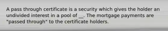 A pass through certificate is a security which gives the holder an undivided interest in a pool of __. The mortgage payments are "passed through" to the certificate holders.