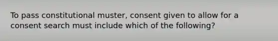 To pass constitutional muster, consent given to allow for a consent search must include which of the following?