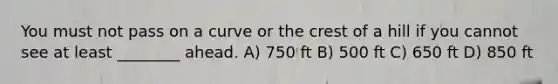 You must not pass on a curve or the crest of a hill if you cannot see at least ________ ahead. A) 750 ft B) 500 ft C) 650 ft D) 850 ft