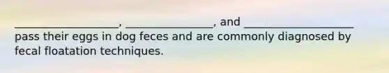 ___________________, ________________, and ____________________ pass their eggs in dog feces and are commonly diagnosed by fecal floatation techniques.