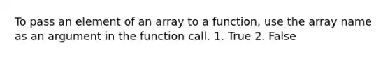 To pass an element of an array to a function, use the array name as an argument in the function call. 1. True 2. False