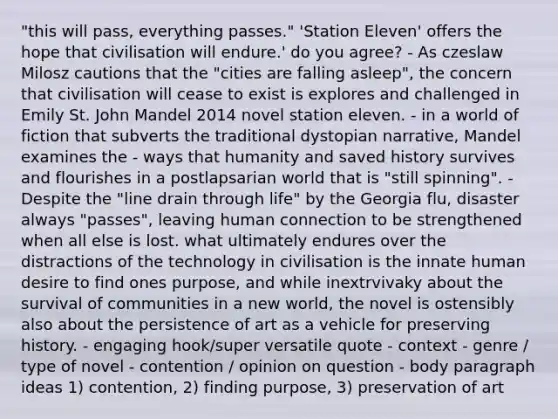 "this will pass, everything passes." 'Station Eleven' offers the hope that civilisation will endure.' do you agree? - As czeslaw Milosz cautions that the "cities are falling asleep", the concern that civilisation will cease to exist is explores and challenged in Emily St. John Mandel 2014 novel station eleven. - in a world of fiction that subverts the traditional dystopian narrative, Mandel examines the - ways that humanity and saved history survives and flourishes in a postlapsarian world that is "still spinning". - Despite the "line drain through life" by the Georgia flu, disaster always "passes", leaving human connection to be strengthened when all else is lost. what ultimately endures over the distractions of the technology in civilisation is the innate human desire to find ones purpose, and while inextrvivaky about the survival of communities in a new world, the novel is ostensibly also about the persistence of art as a vehicle for preserving history. - engaging hook/super versatile quote - context - genre / type of novel - contention / opinion on question - body paragraph ideas 1) contention, 2) finding purpose, 3) preservation of art