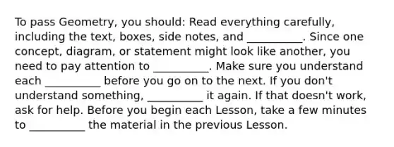 To pass Geometry, you should: Read everything carefully, including the text, boxes, side notes, and __________. Since one concept, diagram, or statement might look like another, you need to pay attention to __________. Make sure you understand each __________ before you go on to the next. If you don't understand something, __________ it again. If that doesn't work, ask for help. Before you begin each Lesson, take a few minutes to __________ the material in the previous Lesson.