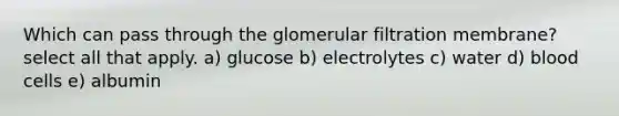 Which can pass through the glomerular filtration membrane? select all that apply. a) glucose b) electrolytes c) water d) blood cells e) albumin