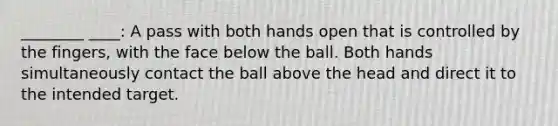 ________ ____: A pass with both hands open that is controlled by the fingers, with the face below the ball. Both hands simultaneously contact the ball above the head and direct it to the intended target.