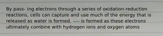 By pass- ing electrons through a series of oxidation-reduction reactions, cells can capture and use much of the energy that is released as water is formed. ---- is formed as these electrons ultimately combine with hydrogen ions and oxygen atoms