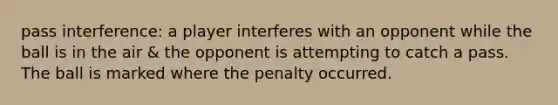 pass interference: a player interferes with an opponent while the ball is in the air & the opponent is attempting to catch a pass. The ball is marked where the penalty occurred.