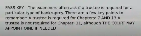 PASS KEY - The examiners often ask if a trustee is required for a particular type of bankruptcy. There are a few key paints to remember: A trustee is required for Chapters: 7 AND 13 A trustee is not required for Chapter: 11, although THE COURT MAY APPOINT OINE IF NEEDED