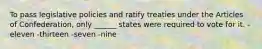 To pass legislative policies and ratify treaties under the Articles of Confederation, only ______ states were required to vote for it. -eleven -thirteen -seven -nine