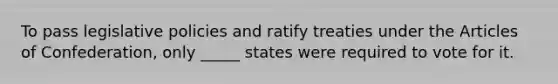 To pass legislative policies and ratify treaties under the Articles of Confederation, only _____ states were required to vote for it.