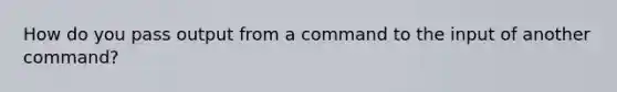 How do you pass output from a command to the input of another command?