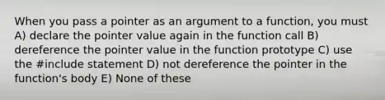 When you pass a pointer as an argument to a function, you must A) declare the pointer value again in the function call B) dereference the pointer value in the function prototype C) use the #include statement D) not dereference the pointer in the function's body E) None of these