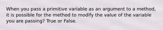 When you pass a primitive variable as an argument to a method, it is possible for the method to modify the value of the variable you are passing? True or False.