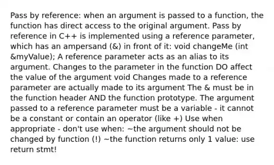 Pass by reference: when an argument is passed to a function, the function has direct access to the original argument. Pass by reference in C++ is implemented using a reference parameter, which has an ampersand (&) in front of it: void changeMe (int &myValue); A reference parameter acts as an alias to its argument. Changes to the parameter in the function DO affect the value of the argument void Changes made to a reference parameter are actually made to its argument The & must be in the function header AND the function prototype. The argument passed to a reference para<a href='https://www.questionai.com/knowledge/kd73UVSayN-meter-m' class='anchor-knowledge'>meter m</a>ust be a variable - it cannot be a constant or contain an operator (like +) Use when appropriate - don't use when: ~the argument should not be changed by function (!) ~the function returns only 1 value: use return stmt!