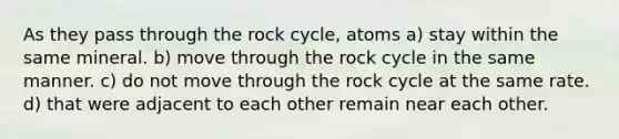 As they pass through the rock cycle, atoms a) stay within the same mineral. b) move through the rock cycle in the same manner. c) do not move through the rock cycle at the same rate. d) that were adjacent to each other remain near each other.