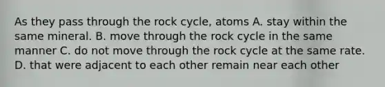 As they pass through the rock cycle, atoms A. stay within the same mineral. B. move through the rock cycle in the same manner C. do not move through the rock cycle at the same rate. D. that were adjacent to each other remain near each other