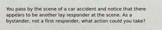 You pass by the scene of a car accident and notice that there appears to be another lay responder at the scene. As a bystander, not a first responder, what action could you take?