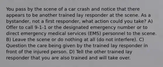 You pass by the scene of a car crash and notice that there appears to be another trained lay responder at the scene. As a bystander, not a first responder, what action could you take? A) Offer to call 9-1-1 or the designated emergency number or to direct emergency medical services (EMS) personnel to the scene. B) Leave the scene or do nothing at all (do not interfere). C) Question the care being given by the trained lay responder in front of the injured person. D) Tell the other trained lay responder that you are also trained and will take over.