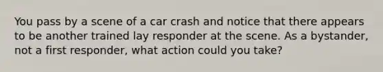 You pass by a scene of a car crash and notice that there appears to be another trained lay responder at the scene. As a bystander, not a first responder, what action could you take?