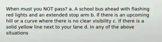 When must you NOT pass? a. A school bus ahead with flashing red lights and an extended stop arm b. If there is an upcoming hill or a curve where there is no clear visibility c. If there is a solid yellow line next to your lane d. In any of the above situations