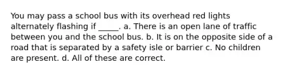 You may pass a school bus with its overhead red lights alternately flashing if _____. a. There is an open lane of traffic between you and the school bus. b. It is on the opposite side of a road that is separated by a safety isle or barrier c. No children are present. d. All of these are correct.