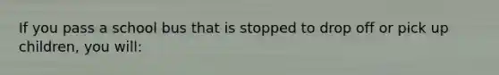 If you pass a school bus that is stopped to drop off or pick up children, you will:
