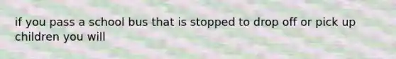 if you pass a school bus that is stopped to drop off or pick up children you will