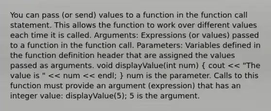 You can pass (or send) values to a function in the function call statement. This allows the function to work over different values each time it is called. Arguments: Expressions (or values) passed to a function in the function call. Parameters: Variables defined in the function definition header that are assigned the values passed as arguments. void displayValue(int num) ( cout << "The value is " << num << endl; ) num is the parameter. Calls to this function must provide an argument (expression) that has an integer value: displayValue(5); 5 is the argument.