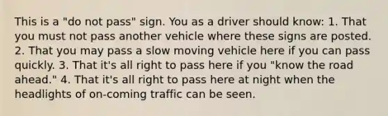 This is a "do not pass" sign. You as a driver should know: 1. That you must not pass another vehicle where these signs are posted. 2. That you may pass a slow moving vehicle here if you can pass quickly. 3. That it's all right to pass here if you "know the road ahead." 4. That it's all right to pass here at night when the headlights of on-coming traffic can be seen.