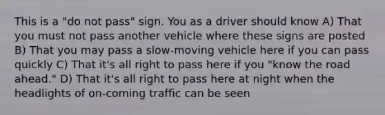 This is a "do not pass" sign. You as a driver should know A) That you must not pass another vehicle where these signs are posted B) That you may pass a slow-moving vehicle here if you can pass quickly C) That it's all right to pass here if you "know the road ahead." D) That it's all right to pass here at night when the headlights of on-coming traffic can be seen