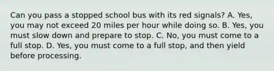 Can you pass a stopped school bus with its red signals? A. Yes, you may not exceed 20 miles per hour while doing so. B. Yes, you must slow down and prepare to stop. C. No, you must come to a full stop. D. Yes, you must come to a full stop, and then yield before processing.