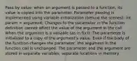 Pass by value: when an argument is passed to a function, its value is copied into the parameter. Parameter passing is implemented using variable initialization (behind the scenes): int param = argument; Changes to the parameter in the function definition cannot affect the value of the argument in the call When the argument is a variable (as in f(x)): The parameter is initialized to a copy of the argument's value. Even if the body of the function changes the parameter, the argument in the function call is unchanged. The parameter and the argument are stored in separate variables, separate locations in memory