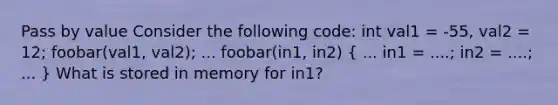 Pass by value Consider the following code: int val1 = -55, val2 = 12; foobar(val1, val2); ... foobar(in1, in2) ( ... in1 = ....; in2 = ....; ... ) What is stored in memory for in1?