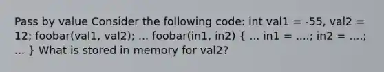 Pass by value Consider the following code: int val1 = -55, val2 = 12; foobar(val1, val2); ... foobar(in1, in2) ( ... in1 = ....; in2 = ....; ... ) What is stored in memory for val2?