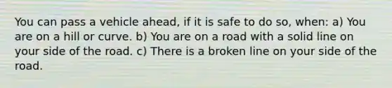 You can pass a vehicle ahead, if it is safe to do so, when: a) You are on a hill or curve. b) You are on a road with a solid line on your side of the road. c) There is a broken line on your side of the road.