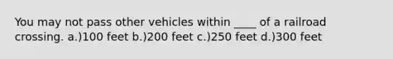 You may not pass other vehicles within ____ of a railroad crossing. a.)100 feet b.)200 feet c.)250 feet d.)300 feet