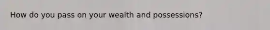 How do you pass on your wealth and possessions?