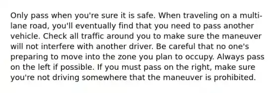 Only pass when you're sure it is safe. When traveling on a multi-lane road, you'll eventually find that you need to pass another vehicle. Check all traffic around you to make sure the maneuver will not interfere with another driver. Be careful that no one's preparing to move into the zone you plan to occupy. Always pass on the left if possible. If you must pass on the right, make sure you're not driving somewhere that the maneuver is prohibited.