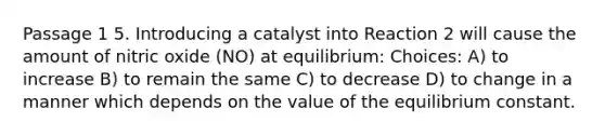 Passage 1 5. Introducing a catalyst into Reaction 2 will cause the amount of nitric oxide (NO) at equilibrium: Choices: A) to increase B) to remain the same C) to decrease D) to change in a manner which depends on the value of the equilibrium constant.