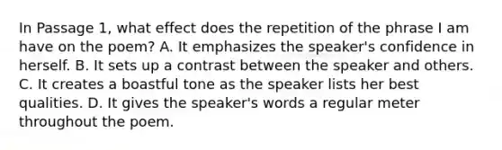 In Passage 1, what effect does the repetition of the phrase I am have on the poem? A. It emphasizes the speaker's confidence in herself. B. It sets up a contrast between the speaker and others. C. It creates a boastful tone as the speaker lists her best qualities. D. It gives the speaker's words a regular meter throughout the poem.