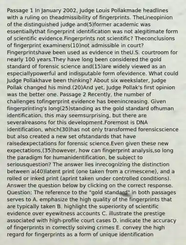 Passage 1 In January 2002, Judge Louis Pollakmade headlines with a ruling on theadmissibility of fingerprints. TheLineopinion of the distinguished judge and(5)former academic was essentiallythat fingerprint identification was not alegitimate form of scientific evidence.Fingerprints not scientific? Theconclusions of fingerprint examiners(10)not admissible in court? Fingerprintshave been used as evidence in theU.S. courtroom for nearly 100 years.They have long been considered the gold standard of forensic science and(15)are widely viewed as an especiallypowerful and indisputable form ofevidence. What could Judge Pollakhave been thinking? About six weekslater, Judge Pollak changed his mind.(20)And yet, Judge Pollak's first opinion was the better one. Passage 2 Recently, the number of challenges tofingerprint evidence has beenincreasing. Given fingerprinting's long(25)standing as the gold standard ofhuman identification, this may seemsurprising, but there are severalreasons for this development.Foremost is DNA identification, which(30)has not only transformed forensicscience but also created a new set ofstandards that have raisedexpectations for forensic science.Even given these new expectations,(35)however, how can fingerprint analysis,so long the paradigm for humanidentification, be subject to seriousquestion? The answer lies inrecognizing the distinction between a(40)latent print (one taken from a crimescene), and a rolled or inked print (aprint taken under controlled conditions). Answer the question below by clicking on the correct response. Question: The reference to the "gold standard" in both passages serves to A. emphasize the high quality of the fingerprints that are typically taken B. highlight the superiority of scientific evidence over eyewitness accounts C. illustrate the prestige associated with high‑profile court cases D. indicate the accuracy of fingerprints in correctly solving crimes E. convey the high regard for fingerprints as a form of unique identification