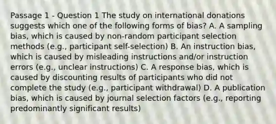 Passage 1 - Question 1 The study on international donations suggests which one of the following forms of bias? A. A sampling bias, which is caused by non-random participant selection methods (e.g., participant self-selection) B. An instruction bias, which is caused by misleading instructions and/or instruction errors (e.g., unclear instructions) C. A response bias, which is caused by discounting results of participants who did not complete the study (e.g., participant withdrawal) D. A publication bias, which is caused by journal selection factors (e.g., reporting predominantly significant results)