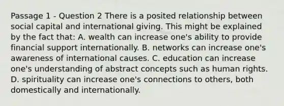 Passage 1 - Question 2 There is a posited relationship between social capital and international giving. This might be explained by the fact that: A. wealth can increase one's ability to provide financial support internationally. B. networks can increase one's awareness of international causes. C. education can increase one's understanding of abstract concepts such as human rights. D. spirituality can increase one's connections to others, both domestically and internationally.