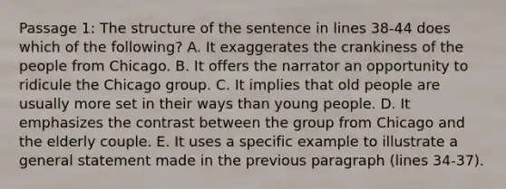 Passage 1: The structure of the sentence in lines 38-44 does which of the following? A. It exaggerates the crankiness of the people from Chicago. B. It offers the narrator an opportunity to ridicule the Chicago group. C. It implies that old people are usually more set in their ways than young people. D. It emphasizes the contrast between the group from Chicago and the elderly couple. E. It uses a specific example to illustrate a general statement made in the previous paragraph (lines 34-37).