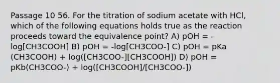 Passage 10 56. For the titration of sodium acetate with HCl, which of the following equations holds true as the reaction proceeds toward the equivalence point? A) pOH = -log[CH3COOH] B) pOH = -log[CH3COO-] C) pOH = pKa (CH3COOH) + log([CH3COO-][CH3COOH]) D) pOH = pKb(CH3COO-) + log([CH3COOH]/[CH3COO-])