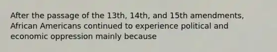 After the passage of the 13th, 14th, and 15th amendments, African Americans continued to experience political and economic oppression mainly because