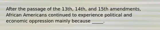 After the passage of the 13th, 14th, and 15th amendments, African Americans continued to experience political and economic oppression mainly because _____.